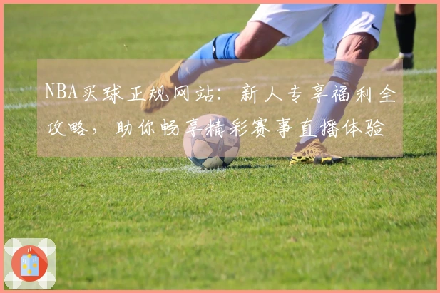 NBA买球正规网站：新人专享福利全攻略，助你畅享精彩赛事直播体验
