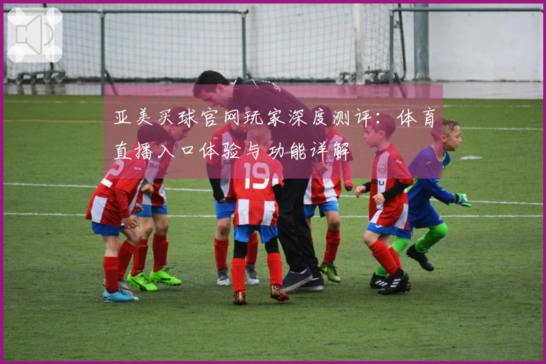 亚美买球官网玩家深度测评：体育直播入口体验与功能详解