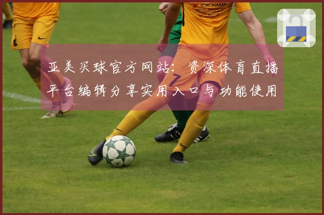 亚美买球官方网站：资深体育直播平台编辑分享实用入口与功能使用技巧