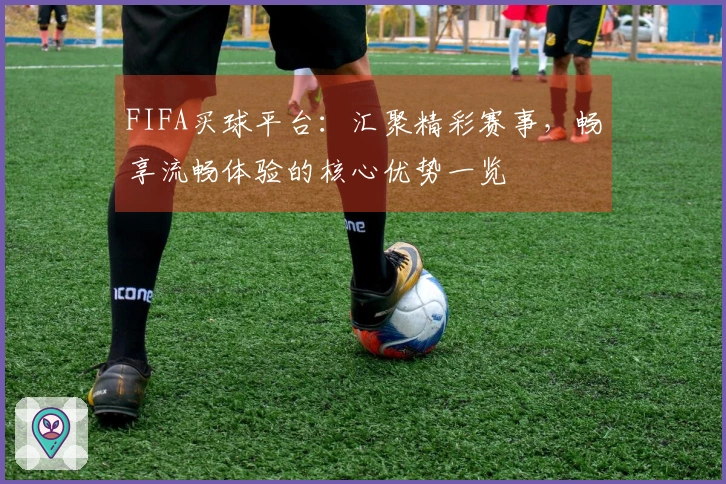 FIFA买球平台:汇聚精彩赛事,畅享流畅体验的核心优势一览