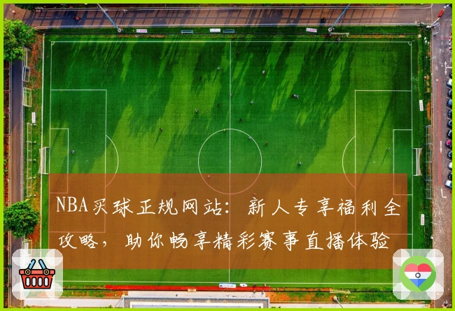 NBA买球正规网站：新人专享福利全攻略，助你畅享精彩赛事直播体验